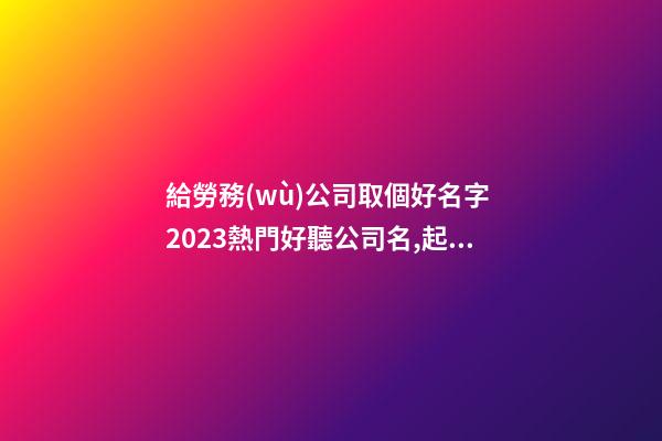 給勞務(wù)公司取個好名字 2023熱門好聽公司名,起名之家